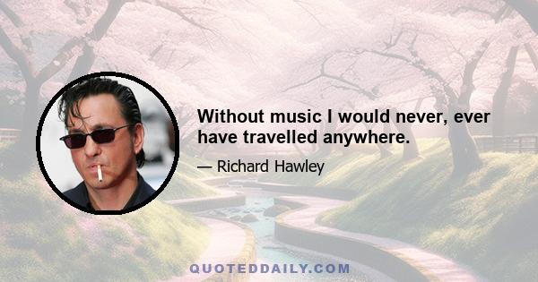 Without music I would never, ever have travelled anywhere.