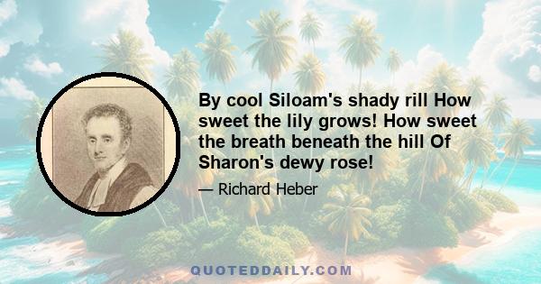 By cool Siloam's shady rill How sweet the lily grows! How sweet the breath beneath the hill Of Sharon's dewy rose!