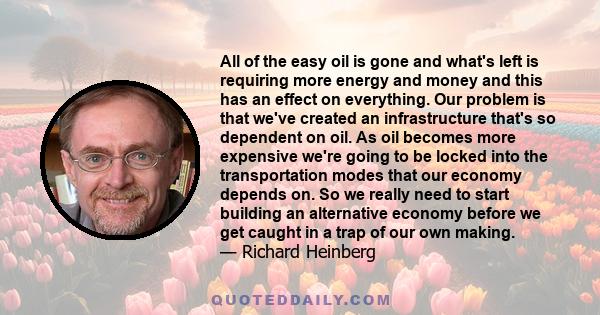 All of the easy oil is gone and what's left is requiring more energy and money and this has an effect on everything. Our problem is that we've created an infrastructure that's so dependent on oil. As oil becomes more