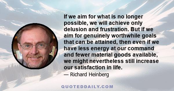 If we aim for what is no longer possible, we will achieve only delusion and frustration. But if we aim for genuinely worthwhile goals that can be attained, then even if we have less energy at our command and fewer