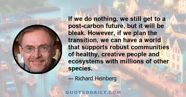 If we do nothing, we still get to a post-carbon future, but it will be bleak. However, if we plan the transition, we can have a world that supports robust communities of healthy, creative people and ecosystems with