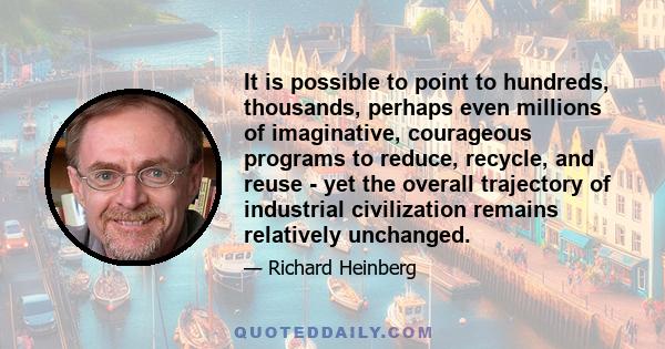 It is possible to point to hundreds, thousands, perhaps even millions of imaginative, courageous programs to reduce, recycle, and reuse - yet the overall trajectory of industrial civilization remains relatively