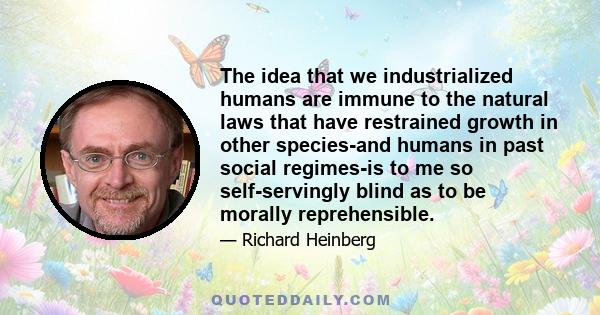 The idea that we industrialized humans are immune to the natural laws that have restrained growth in other species-and humans in past social regimes-is to me so self-servingly blind as to be morally reprehensible.