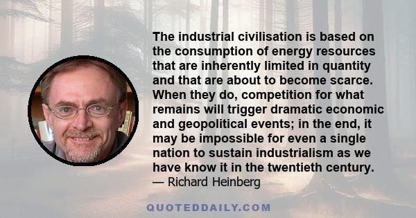 The industrial civilisation is based on the consumption of energy resources that are inherently limited in quantity and that are about to become scarce. When they do, competition for what remains will trigger dramatic