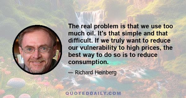 The real problem is that we use too much oil. It's that simple and that difficult. If we truly want to reduce our vulnerability to high prices, the best way to do so is to reduce consumption.