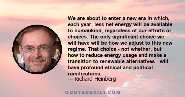 We are about to enter a new era in which, each year, less net energy will be available to humankind, regardless of our efforts or choices. The only significant choice we will have will be how we adjust to this new