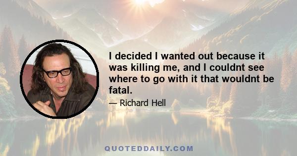 I decided I wanted out because it was killing me, and I couldnt see where to go with it that wouldnt be fatal.