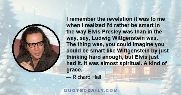 I remember the revelation it was to me when I realized I'd rather be smart in the way Elvis Presley was than in the way, say, Ludwig Wittgenstein was. The thing was, you could imagine you could be smart like