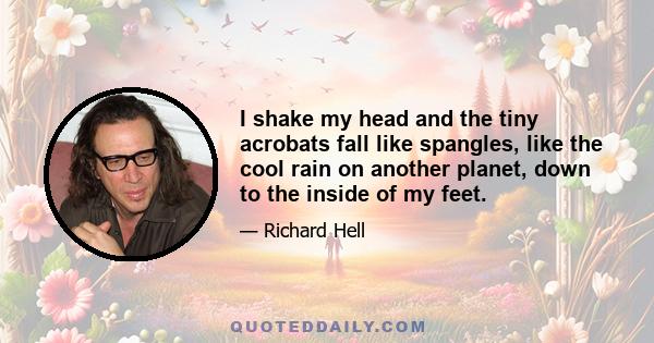 I shake my head and the tiny acrobats fall like spangles, like the cool rain on another planet, down to the inside of my feet.