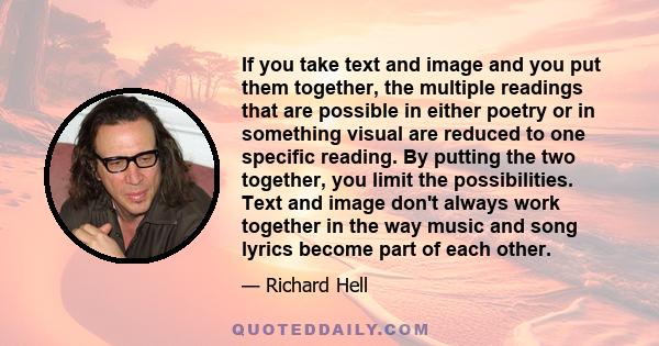 If you take text and image and you put them together, the multiple readings that are possible in either poetry or in something visual are reduced to one specific reading. By putting the two together, you limit the