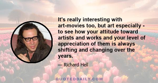 It's really interesting with art-movies too, but art especially - to see how your attitude toward artists and works and your level of appreciation of them is always shifting and changing over the years.