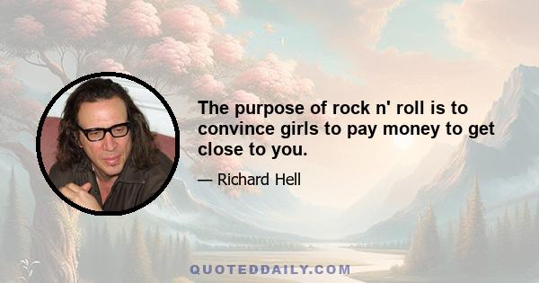 The purpose of rock n' roll is to convince girls to pay money to get close to you.