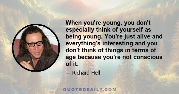 When you're young, you don't especially think of yourself as being young. You're just alive and everything's interesting and you don't think of things in terms of age because you're not conscious of it.