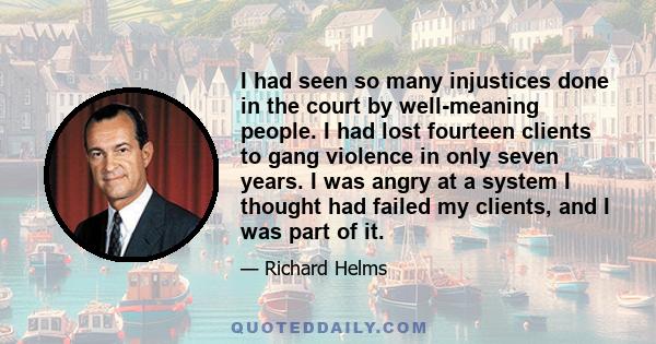 I had seen so many injustices done in the court by well-meaning people. I had lost fourteen clients to gang violence in only seven years. I was angry at a system I thought had failed my clients, and I was part of it.