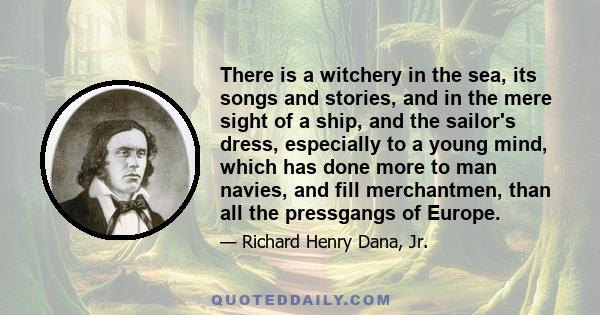 There is a witchery in the sea, its songs and stories, and in the mere sight of a ship, and the sailor's dress, especially to a young mind, which has done more to man navies, and fill merchantmen, than all the