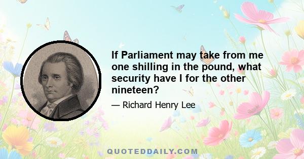 If Parliament may take from me one shilling in the pound, what security have I for the other nineteen?