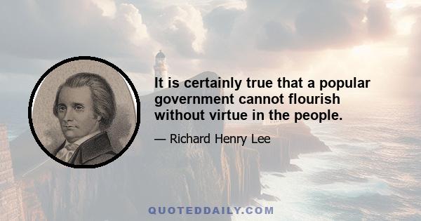 It is certainly true that a popular government cannot flourish without virtue in the people.