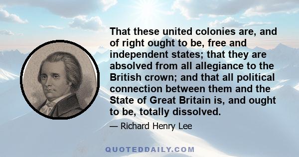 That these united colonies are, and of right ought to be, free and independent states; that they are absolved from all allegiance to the British crown; and that all political connection between them and the State of