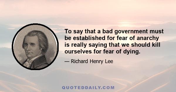 To say that a bad government must be established for fear of anarchy is really saying that we should kill ourselves for fear of dying.