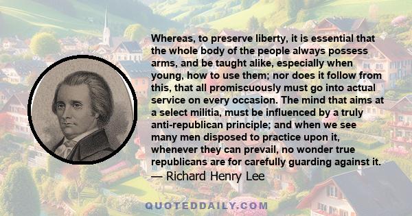 Whereas, to preserve liberty, it is essential that the whole body of the people always possess arms, and be taught alike, especially when young, how to use them; nor does it follow from this, that all promiscuously must 