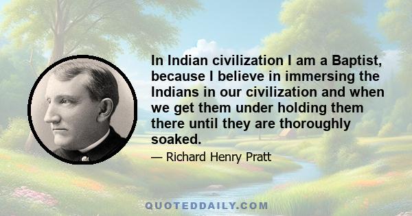 In Indian civilization I am a Baptist, because I believe in immersing the Indians in our civilization and when we get them under holding them there until they are thoroughly soaked.