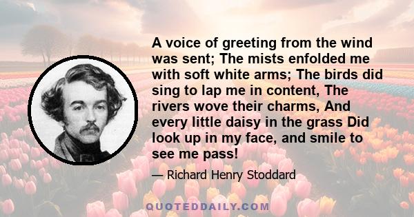 A voice of greeting from the wind was sent; The mists enfolded me with soft white arms; The birds did sing to lap me in content, The rivers wove their charms, And every little daisy in the grass Did look up in my face,