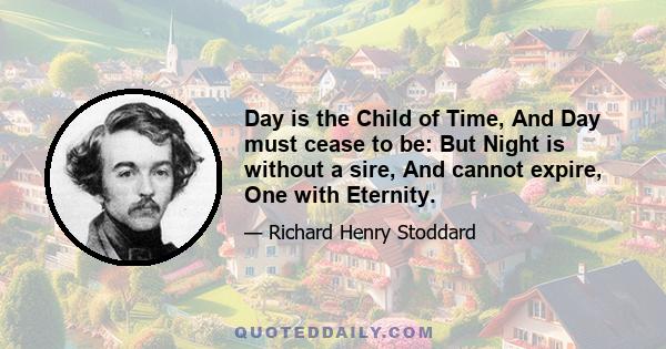 Day is the Child of Time, And Day must cease to be: But Night is without a sire, And cannot expire, One with Eternity.