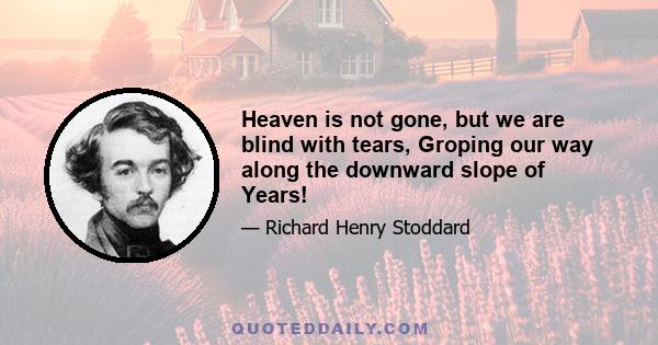 Heaven is not gone, but we are blind with tears, Groping our way along the downward slope of Years!