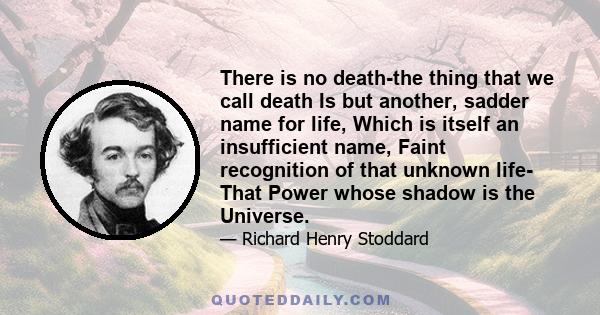 There is no death-the thing that we call death Is but another, sadder name for life, Which is itself an insufficient name, Faint recognition of that unknown life- That Power whose shadow is the Universe.