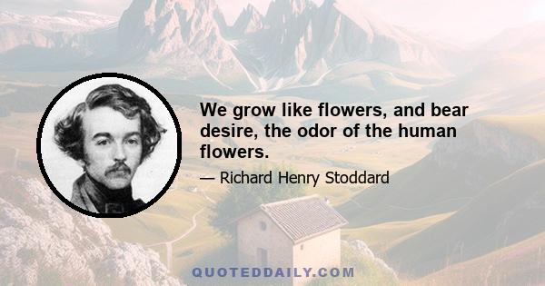 We grow like flowers, and bear desire, the odor of the human flowers.