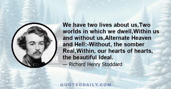 We have two lives about us,Two worlds in which we dwell,Within us and without us,Alternate Heaven and Hell:-Without, the somber Real,Within, our hearts of hearts, the beautiful Ideal.