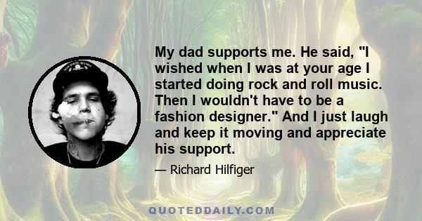 My dad supports me. He said, I wished when I was at your age I started doing rock and roll music. Then I wouldn't have to be a fashion designer. And I just laugh and keep it moving and appreciate his support.