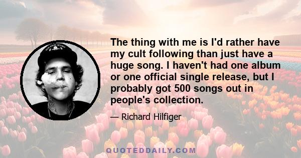 The thing with me is I'd rather have my cult following than just have a huge song. I haven't had one album or one official single release, but I probably got 500 songs out in people's collection.