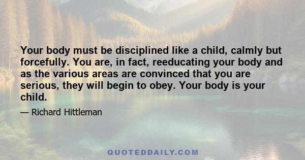 Your body must be disciplined like a child, calmly but forcefully. You are, in fact, reeducating your body and as the various areas are convinced that you are serious, they will begin to obey. Your body is your child.