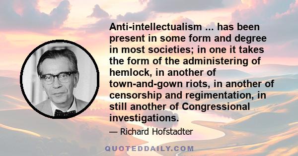 Anti-intellectualism ... has been present in some form and degree in most societies; in one it takes the form of the administering of hemlock, in another of town-and-gown riots, in another of censorship and