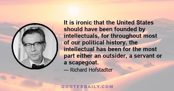 It is ironic that the United States should have been founded by intellectuals, for throughout most of our political history, the intellectual has been for the most part either an outsider, a servant or a scapegoat.