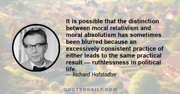 It is possible that the distinction between moral relativism and moral absolutism has sometimes been blurred because an excessively consistent practice of either leads to the same practical result — ruthlessness in