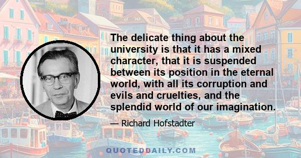 The delicate thing about the university is that it has a mixed character, that it is suspended between its position in the eternal world, with all its corruption and evils and cruelties, and the splendid world of our