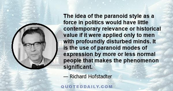 The idea of the paranoid style as a force in politics would have little contemporary relevance or historical value if it were applied only to men with profoundly disturbed minds. It is the use of paranoid modes of