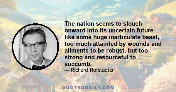 The nation seems to slouch onward into its uncertain future like some huge inarticulate beast, too much attainted by wounds and ailments to be robust, but too strong and resourceful to succumb.