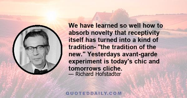 We have learned so well how to absorb novelty that receptivity itself has turned into a kind of tradition- the tradition of the new. Yesterdays avant-garde experiment is today's chic and tomorrows cliche.