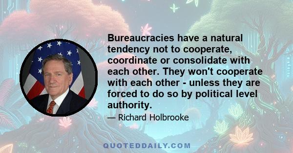 Bureaucracies have a natural tendency not to cooperate, coordinate or consolidate with each other. They won't cooperate with each other - unless they are forced to do so by political level authority.