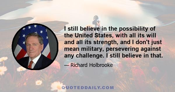 I still believe in the possibility of the United States, with all its will and all its strength, and I don't just mean military, persevering against any challenge. I still believe in that.