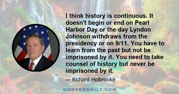 I think history is continuous. It doesn't begin or end on Pearl Harbor Day or the day Lyndon Johnson withdraws from the presidency or on 9/11. You have to learn from the past but not be imprisoned by it. You need to