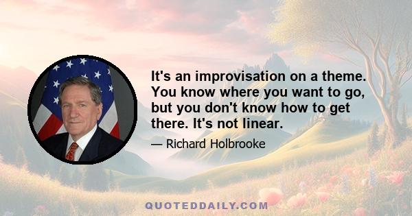 It's an improvisation on a theme. You know where you want to go, but you don't know how to get there. It's not linear.