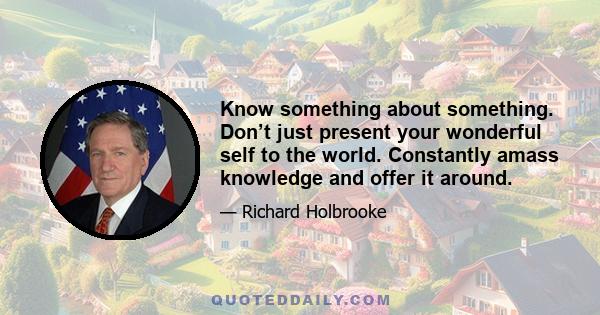 Know something about something. Don’t just present your wonderful self to the world. Constantly amass knowledge and offer it around.