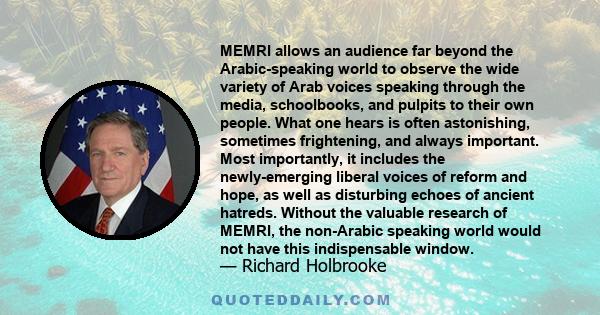 MEMRI allows an audience far beyond the Arabic-speaking world to observe the wide variety of Arab voices speaking through the media, schoolbooks, and pulpits to their own people. What one hears is often astonishing,