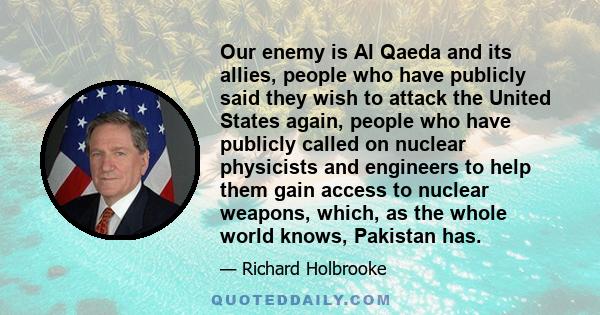 Our enemy is Al Qaeda and its allies, people who have publicly said they wish to attack the United States again, people who have publicly called on nuclear physicists and engineers to help them gain access to nuclear