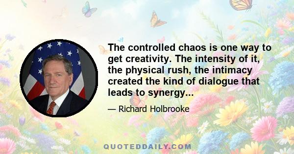 The controlled chaos is one way to get creativity. The intensity of it, the physical rush, the intimacy created the kind of dialogue that leads to synergy...