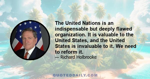 The United Nations is an indispensable but deeply flawed organization. It is valuable to the United States, and the United States is invaluable to it. We need to reform it.